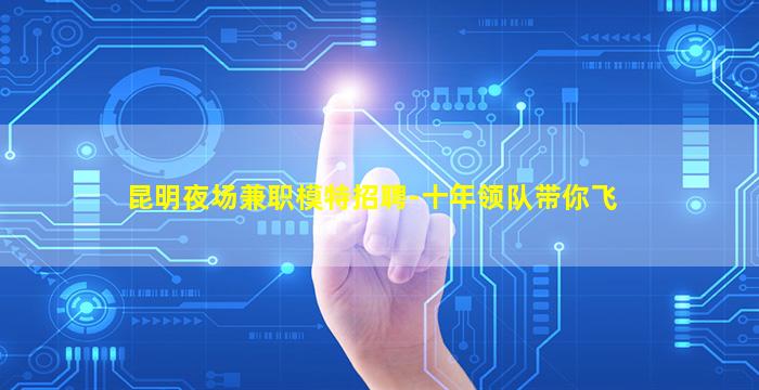 昆明夜场兼职模特招聘-十年领队带你飞